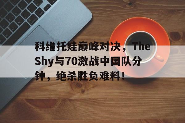 九游登录入口关于科维托娃巅峰对决，TheShy与70激战中国队分钟，绝杀胜负难料！的信息